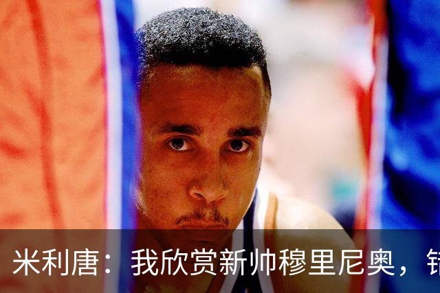 米利唐：我欣赏新帅穆里尼奥，错失世界杯让我对新赛季充满期待
